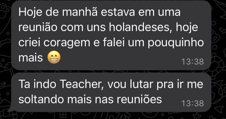 Mensagem do Marco: hoje de manhã estava em uma reunião com uns holandeses, hoje criei coragem e falei um pouquinho mais. Tá indo, Teacher, vou lutar pra ir me soltando mais nas reuniões.